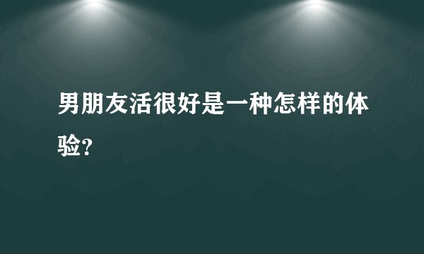 男朋友活很好是一种怎样的体验？