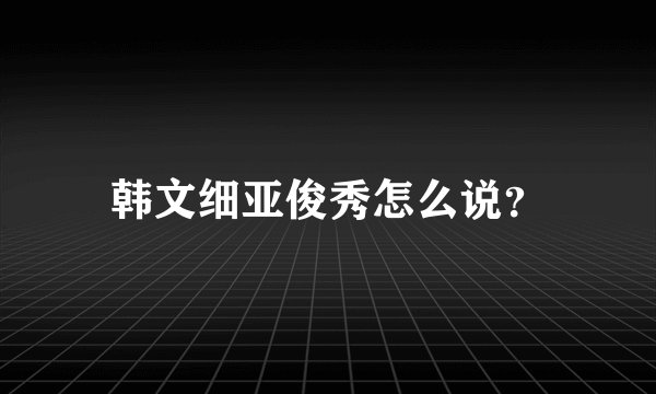 韩文细亚俊秀怎么说？