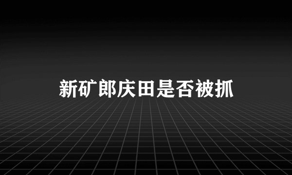 新矿郎庆田是否被抓