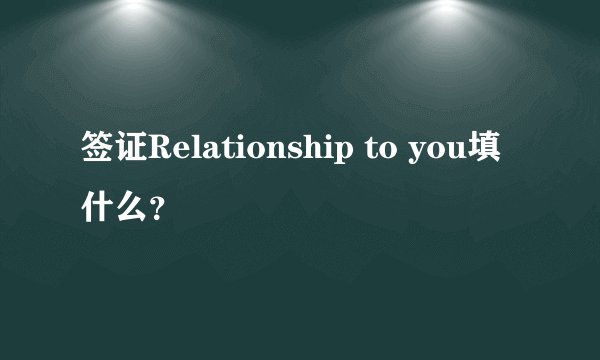 签证Relationship to you填什么？
