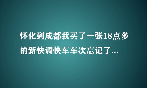 怀化到成都我买了一张18点多的新快调快车车次忘记了能告诉我几点到成都吗