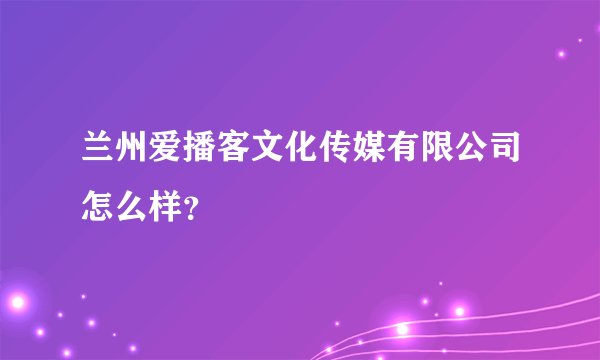 兰州爱播客文化传媒有限公司怎么样？