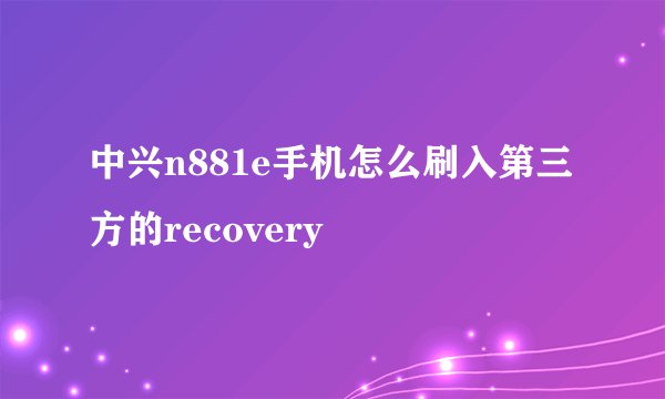 中兴n881e手机怎么刷入第三方的recovery