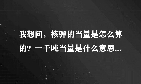 我想问，核弹的当量是怎么算的？一千吨当量是什么意思？威力多大？杀伤范围多大？