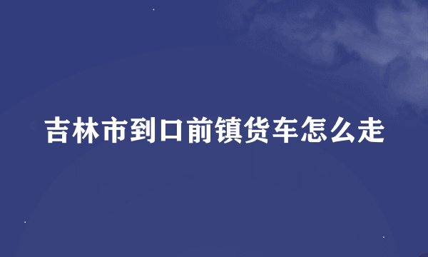 吉林市到口前镇货车怎么走