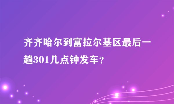 齐齐哈尔到富拉尔基区最后一趟301几点钟发车？