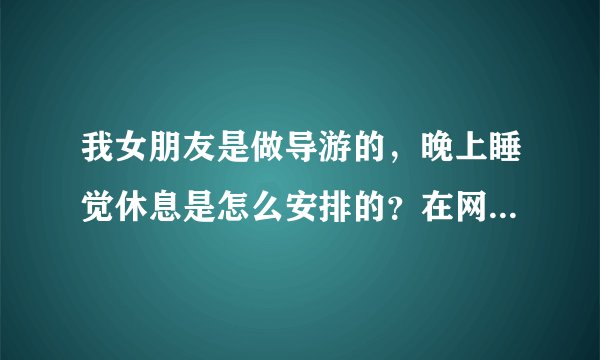 我女朋友是做导游的，晚上睡觉休息是怎么安排的？在网上我查看怎么都是和司机安排在一个房间，是否属实？