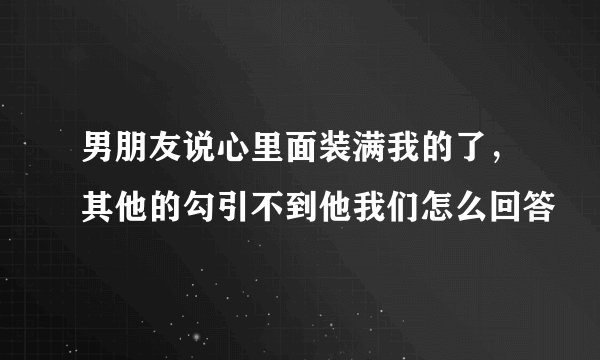 男朋友说心里面装满我的了，其他的勾引不到他我们怎么回答