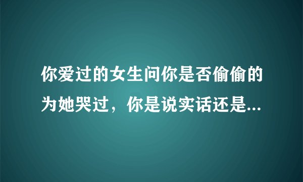 你爱过的女生问你是否偷偷的为她哭过，你是说实话还是说没有？？
