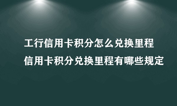 工行信用卡积分怎么兑换里程信用卡积分兑换里程有哪些规定