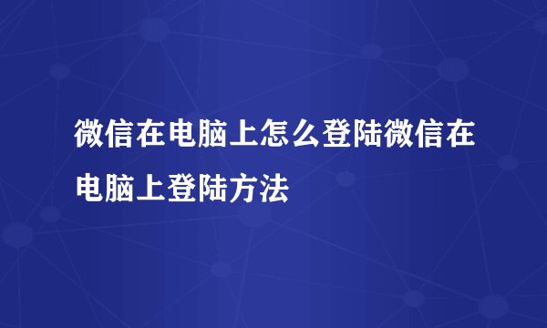 微信在电脑上怎么登陆微信在电脑上登陆方法