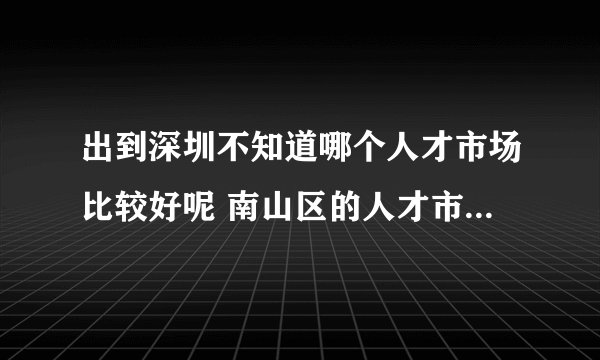 出到深圳不知道哪个人才市场比较好呢 南山区的人才市场怎么走？谢谢