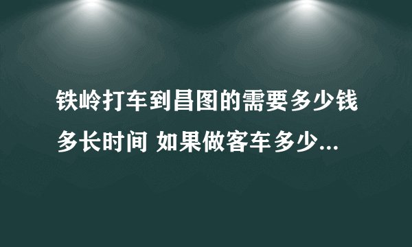 铁岭打车到昌图的需要多少钱多长时间 如果做客车多少钱多长时间 现在的价格