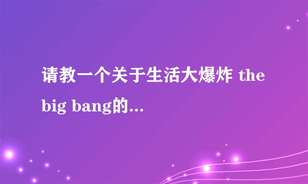 请教一个关于生活大爆炸 the big bang的由来！！！知道的麻烦告诉下 谢谢！！！