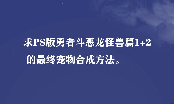 求PS版勇者斗恶龙怪兽篇1+2 的最终宠物合成方法。