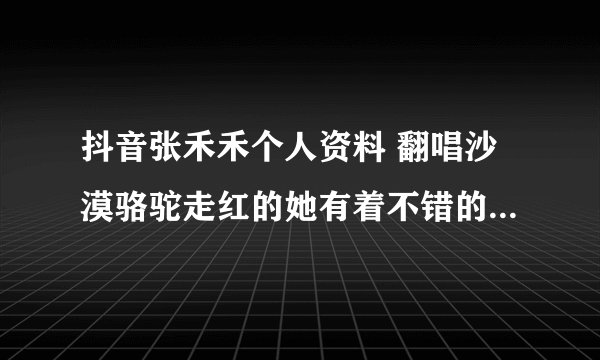 抖音张禾禾个人资料 翻唱沙漠骆驼走红的她有着不错的音乐基础