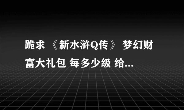 跪求 《新水浒Q传》 梦幻财富大礼包 每多少级 给什么东西。 有人知道吗?详细一点,谢谢