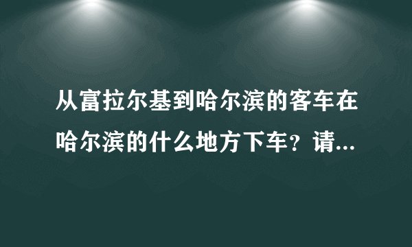 从富拉尔基到哈尔滨的客车在哈尔滨的什么地方下车？请说的详细点谢谢