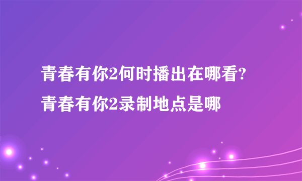 青春有你2何时播出在哪看? 青春有你2录制地点是哪