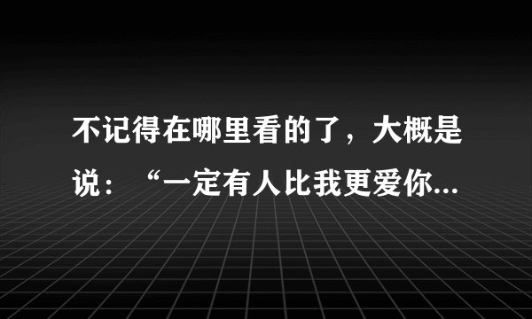 不记得在哪里看的了，大概是说：“一定有人比我更爱你，而你爱我……，一定有人比你更爱我，而我爱我”