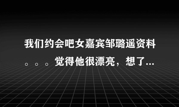 我们约会吧女嘉宾邹璐遥资料。。。觉得他很漂亮，想了解下，，我是女的……