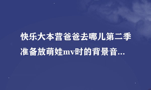 快乐大本营爸爸去哪儿第二季准备放萌娃mv时的背景音乐英文歌
