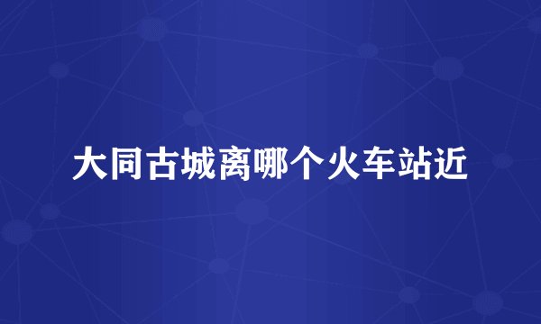 大同古城离哪个火车站近