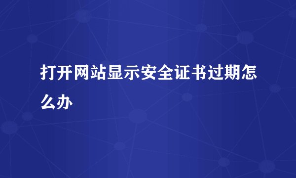 打开网站显示安全证书过期怎么办