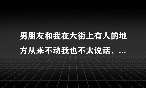 男朋友和我在大街上有人的地方从来不动我也不太说话，到了他家里或没有人的时候就动我抱着我，这好吗？