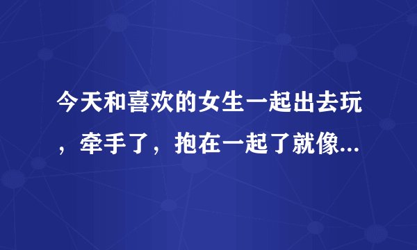 今天和喜欢的女生一起出去玩，牵手了，抱在一起了就像情侣一下回到家我问她我们是情侣了吗？可她没有回我