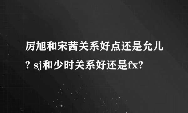 厉旭和宋茜关系好点还是允儿? sj和少时关系好还是fx?