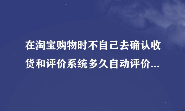 在淘宝购物时不自己去确认收货和评价系统多久自动评价和付款？