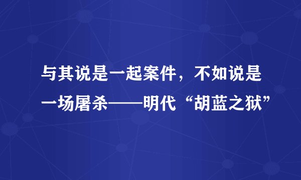 与其说是一起案件，不如说是一场屠杀——明代“胡蓝之狱”