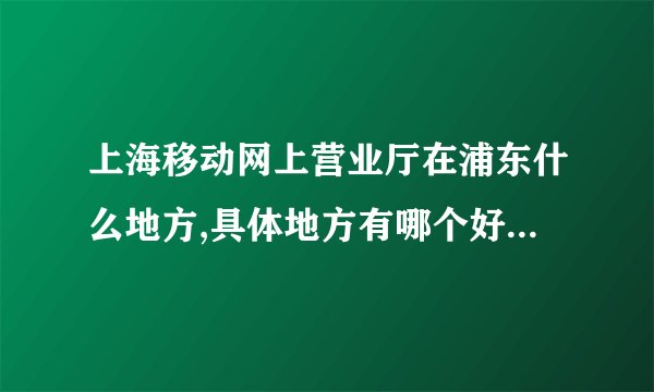 上海移动网上营业厅在浦东什么地方,具体地方有哪个好心人能告诉我,谢谢!