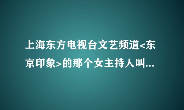 上海东方电视台文艺频道<东京印象>的那个女主持人叫什么名字?谁有她的个人资料吗?