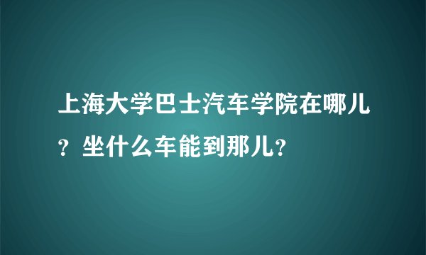上海大学巴士汽车学院在哪儿？坐什么车能到那儿？