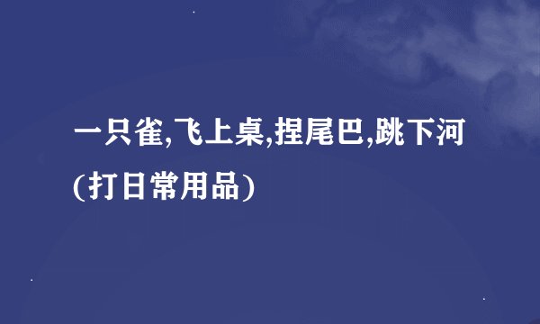 一只雀,飞上桌,捏尾巴,跳下河(打日常用品)