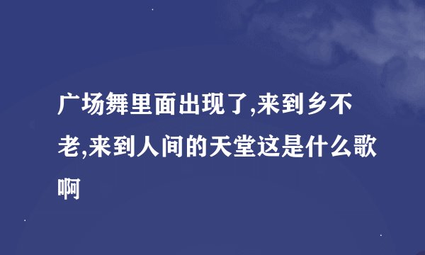 广场舞里面出现了,来到乡不老,来到人间的天堂这是什么歌啊