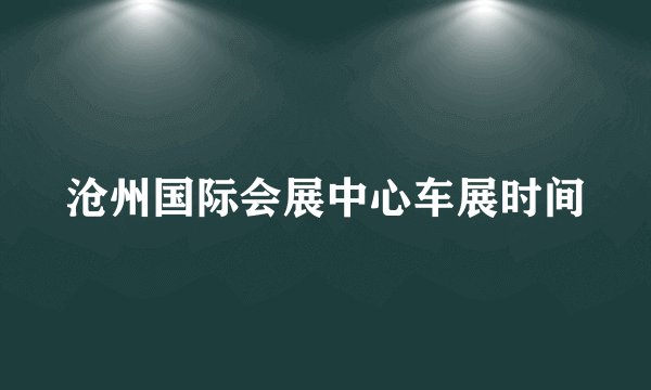 沧州国际会展中心车展时间