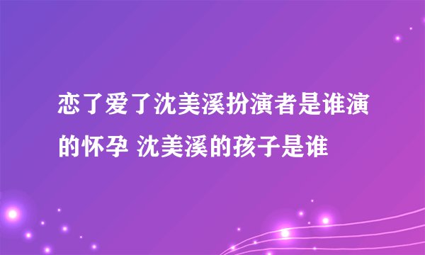 恋了爱了沈美溪扮演者是谁演的怀孕 沈美溪的孩子是谁