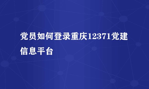 党员如何登录重庆12371党建信息平台