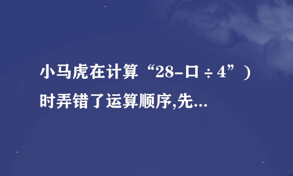 小马虎在计算“28-口÷4”)时弄错了运算顺序,先算减法后算