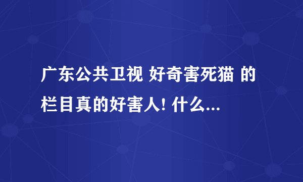 广东公共卫视 好奇害死猫 的栏目真的好害人! 什么跟踪的, 我看不下去了! 觉得要投诉的来提个意见!