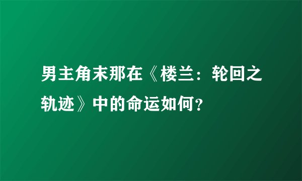男主角末那在《楼兰：轮回之轨迹》中的命运如何？