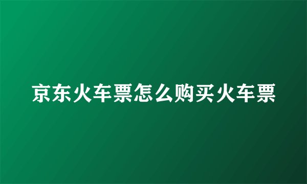 京东火车票怎么购买火车票