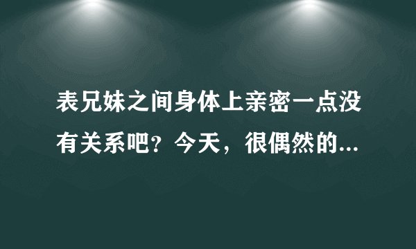 表兄妹之间身体上亲密一点没有关系吧？今天，很偶然的，我摸了表妹的那里...她也没有怪我，但是我感觉