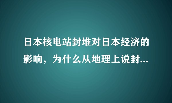 日本核电站封堆对日本经济的影响，为什么从地理上说封堆日本就会被拦腰截断，经济瘫痪，福岛地理位置很重