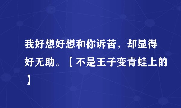 我好想好想和你诉苦，却显得好无助。【不是王子变青蛙上的】