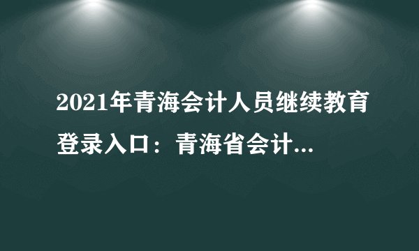 2021年青海会计人员继续教育登录入口：青海省会计信息服务平台