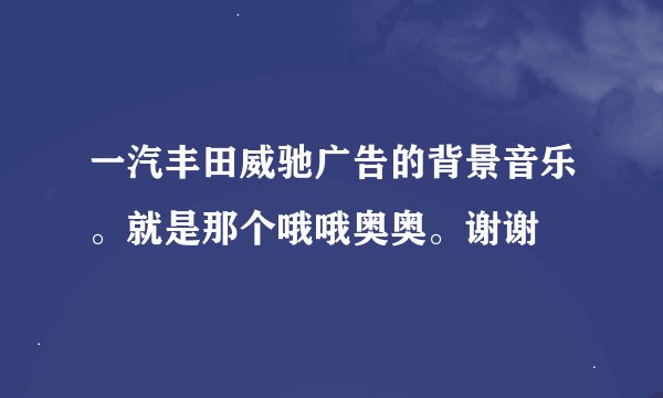 一汽丰田威驰广告的背景音乐。就是那个哦哦奥奥。谢谢
